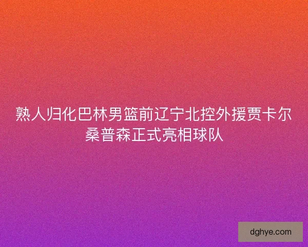 熟人归化巴林男篮前辽宁北控外援贾卡尔桑普森正式亮相球队