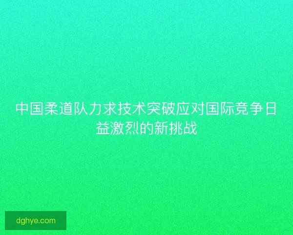 中国柔道队力求技术突破应对国际竞争日益激烈的新挑战