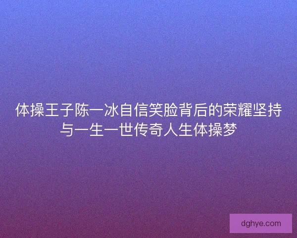 体操王子陈一冰自信笑脸背后的荣耀坚持与一生一世传奇人生体操梦