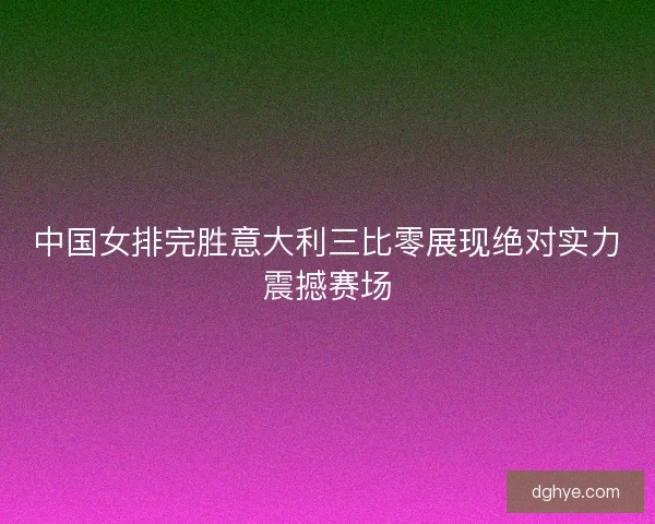 中国女排完胜意大利三比零展现绝对实力震撼赛场