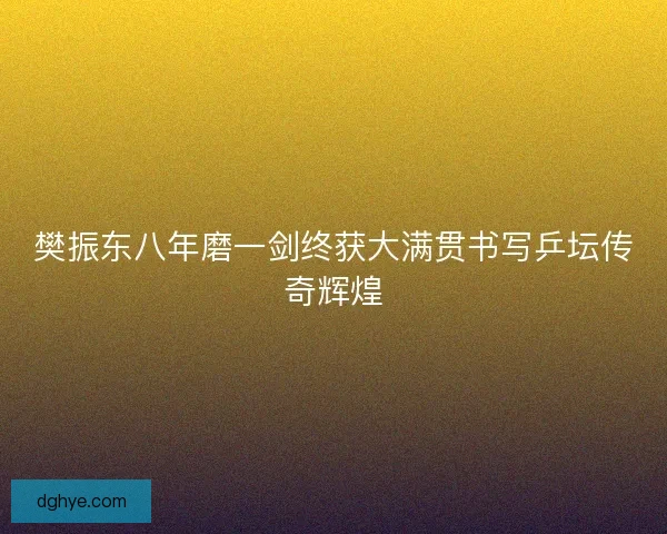 樊振东八年磨一剑终获大满贯书写乒坛传奇辉煌