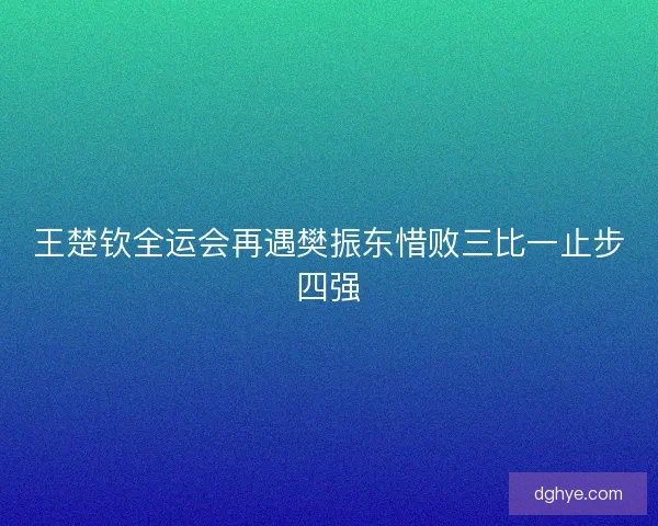 王楚钦全运会再遇樊振东惜败三比一止步四强