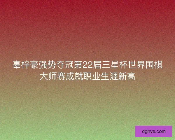 辜梓豪强势夺冠第22届三星杯世界围棋大师赛成就职业生涯新高