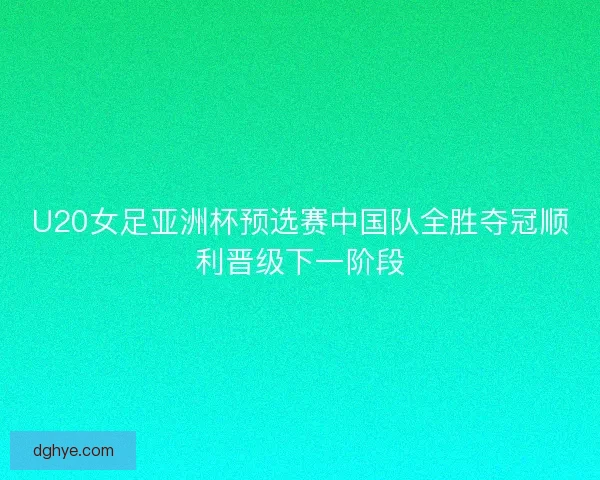 U20女足亚洲杯预选赛中国队全胜夺冠顺利晋级下一阶段