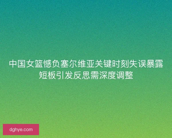 中国女篮憾负塞尔维亚关键时刻失误暴露短板引发反思需深度调整