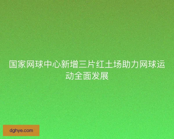国家网球中心新增三片红土场助力网球运动全面发展