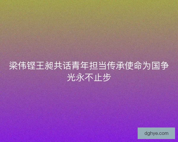梁伟铿王昶共话青年担当传承使命为国争光永不止步 梁伟铿王昶共话青年担当传承使命为国争光永不止步