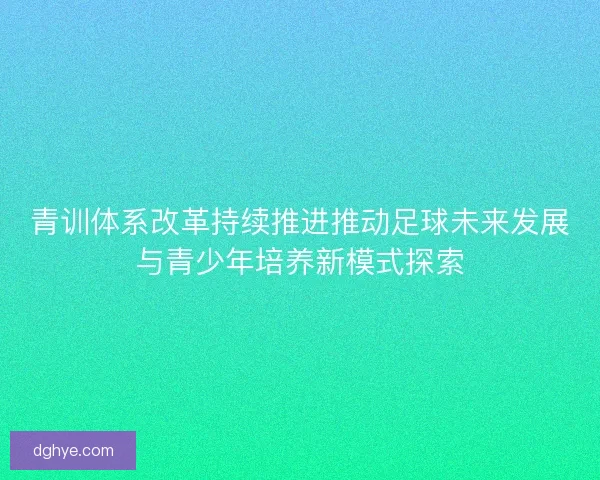 青训体系改革持续推进推动足球未来发展与青少年培养新模式探索 青训体系改革持续推进推动足球未来发展与青少年培养新模式探索