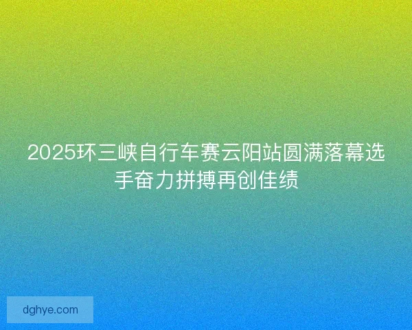 2025环三峡自行车赛云阳站圆满落幕选手奋力拼搏再创佳绩 2025环三峡自行车赛云阳站圆满落幕选手奋力拼搏再创佳绩