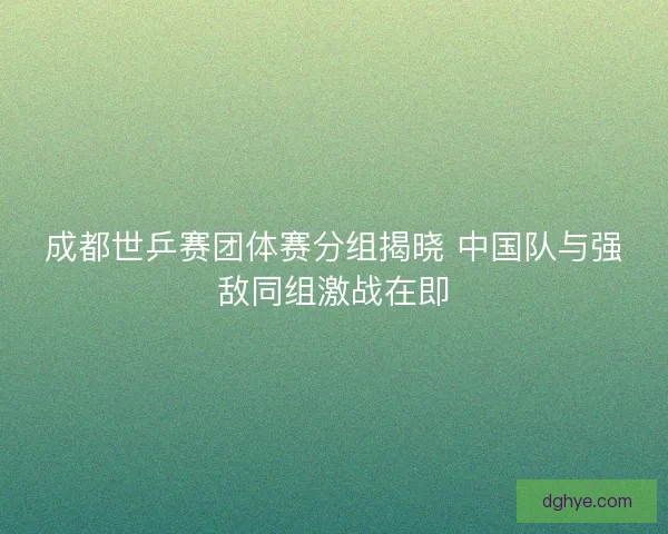 成都世乒赛团体赛分组揭晓 中国队与强敌同组激战在即