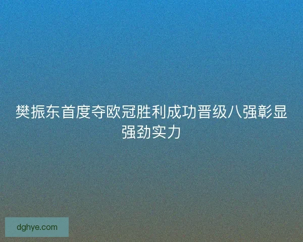 樊振东首度夺欧冠胜利成功晋级八强彰显强劲实力