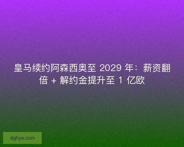 皇马续约阿森西奥至 2029 年：薪资翻倍 + 解约金提升至 1 亿欧