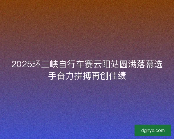 2025环三峡自行车赛云阳站圆满落幕选手奋力拼搏再创佳绩