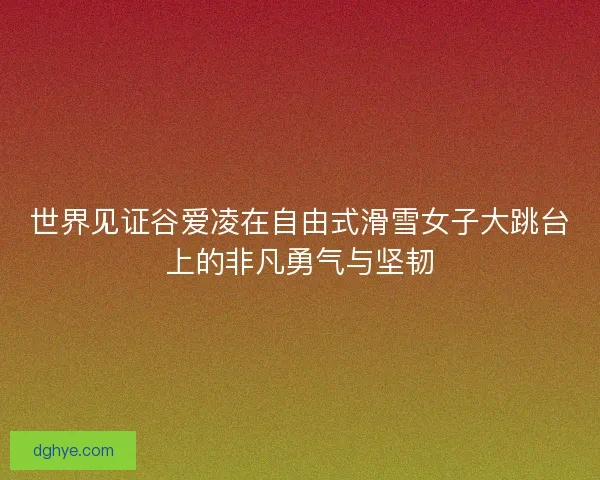 世界见证谷爱凌在自由式滑雪女子大跳台上的非凡勇气与坚韧 世界见证谷爱凌在自由式滑雪女子大跳台上的非凡勇气与坚韧