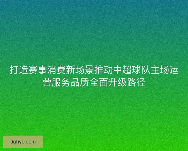 打造赛事消费新场景推动中超球队主场运营服务品质全面升级路径