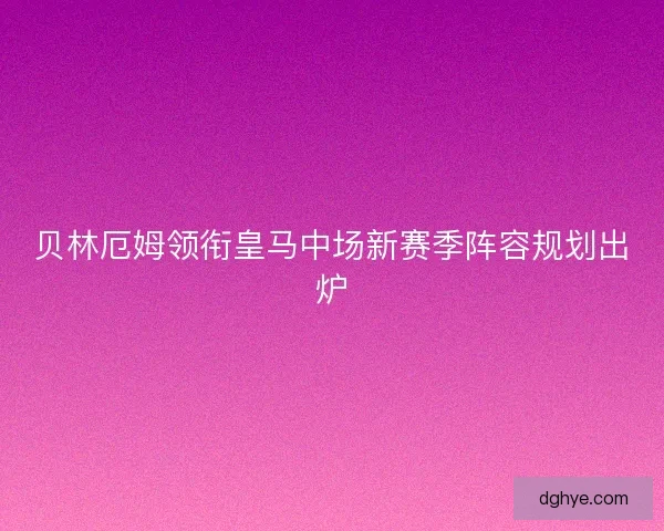贝林厄姆领衔皇马中场新赛季阵容规划出炉