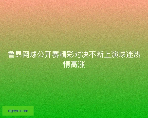 鲁昂网球公开赛精彩对决不断上演球迷热情高涨