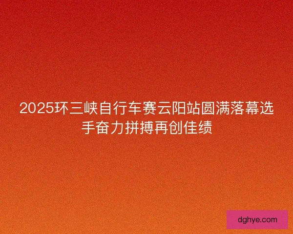 2025环三峡自行车赛云阳站圆满落幕选手奋力拼搏再创佳绩
