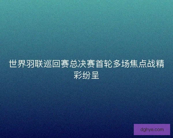 世界羽联巡回赛总决赛首轮多场焦点战精彩纷呈