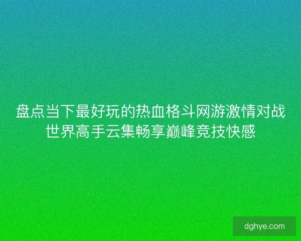 盘点当下最好玩的热血格斗网游激情对战世界高手云集畅享巅峰竞技快感