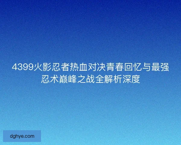 4399火影忍者热血对决青春回忆与最强忍术巅峰之战全解析深度 4399火影忍者热血对决青春回忆与最强忍术巅峰之战全解析深度